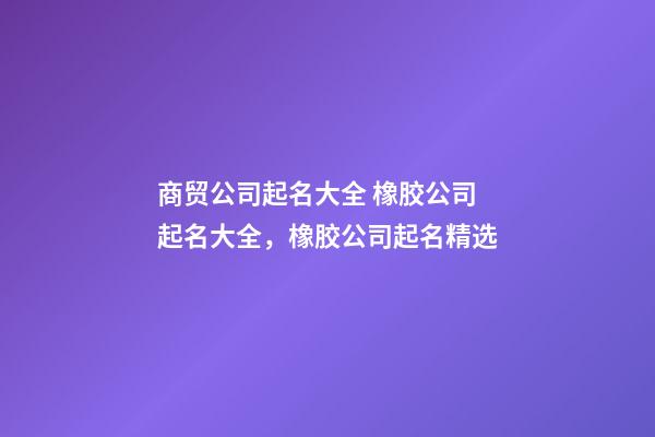 商贸公司起名大全 橡胶公司起名大全，橡胶公司起名精选-第1张-公司起名-玄机派